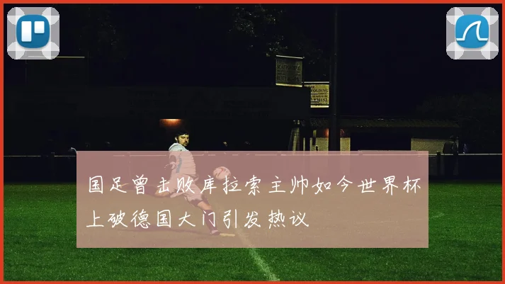 国足曾击败库拉索主帅如今世界杯上破德国大门引发热议