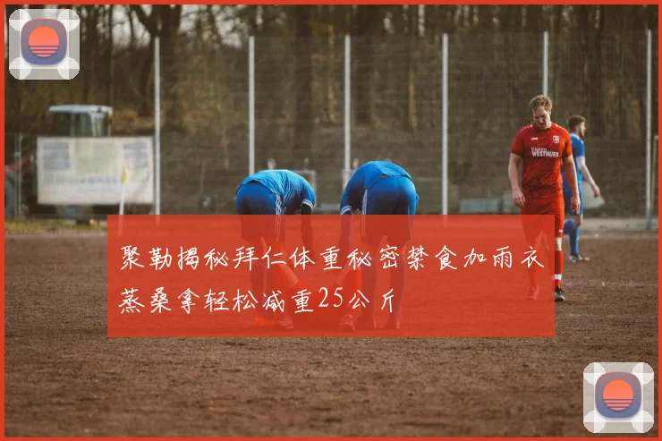 聚勒揭秘拜仁体重秘密禁食加雨衣蒸桑拿轻松减重25公斤