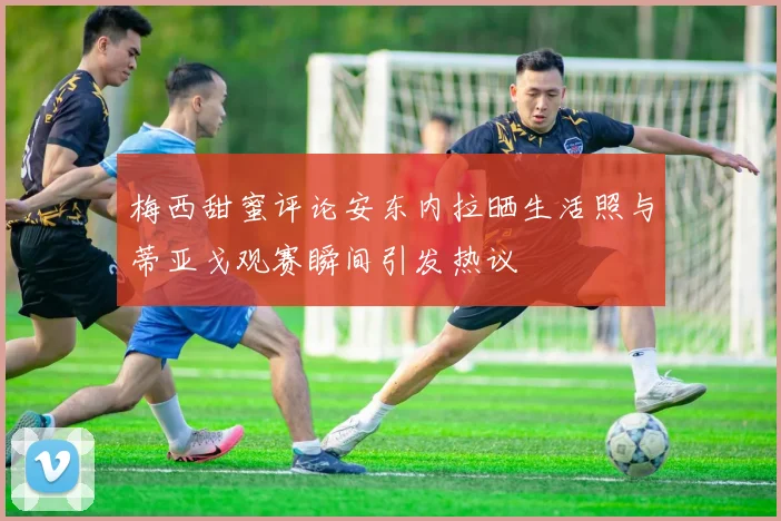 梅西甜蜜评论安东内拉晒生活照与蒂亚戈观赛瞬间引发热议