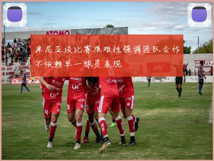 库尼亚谈比赛艰难性强调团队合作不依赖单一球员表现
