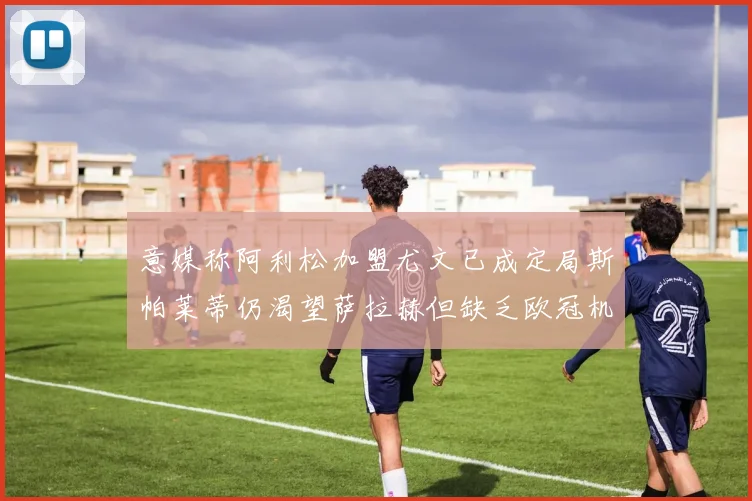 意媒称阿利松加盟尤文已成定局斯帕莱蒂仍渴望萨拉赫但缺乏欧冠机会