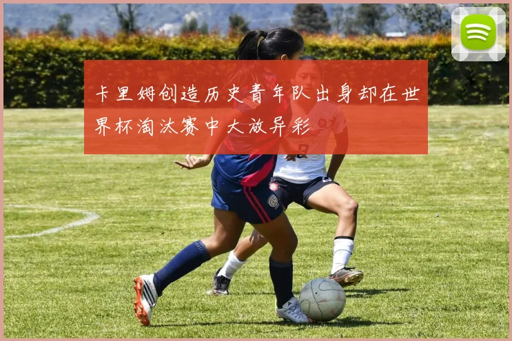 卡里姆创造历史青年队出身却在世界杯淘汰赛中大放异彩