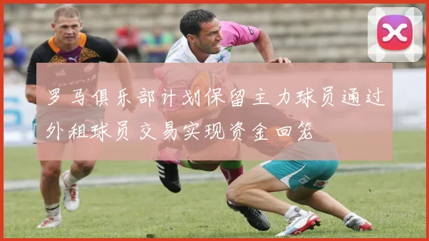 罗马俱乐部计划保留主力球员通过外租球员交易实现资金回笼