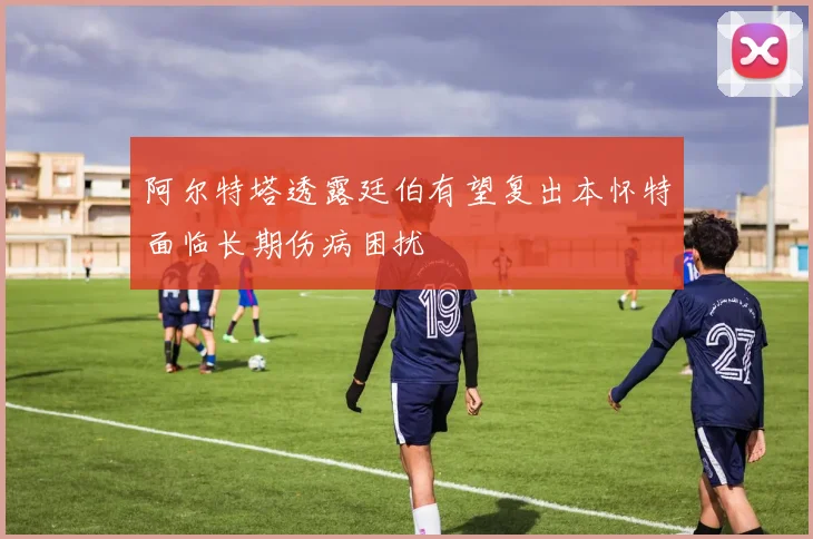 阿尔特塔透露廷伯有望复出本怀特面临长期伤病困扰