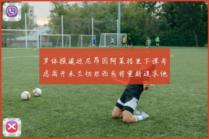 罗体报道迈尼昂因阿莱格里下课考虑离开米兰切尔西或将重新追求他