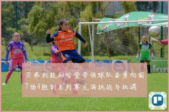 贝弗利鼓励哈登带领球队奋勇向前7场4胜制系列赛充满挑战与机遇