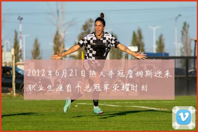 2012年6月21日热火夺冠詹姆斯迎来职业生涯首个总冠军荣耀时刻