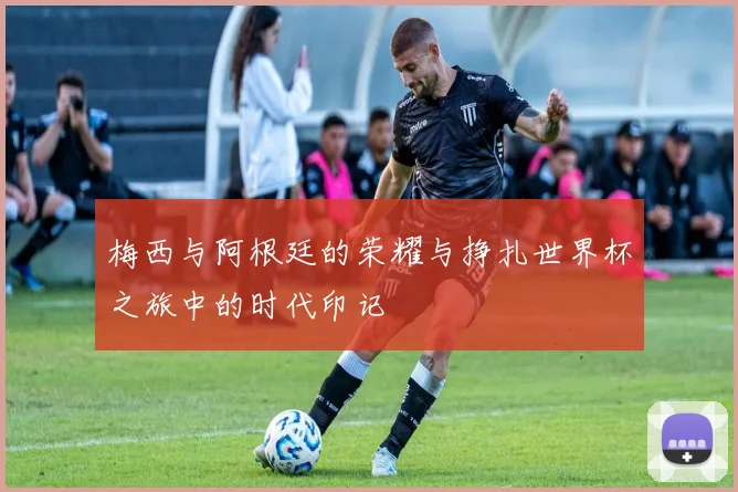 梅西与阿根廷的荣耀与挣扎世界杯之旅中的时代印记