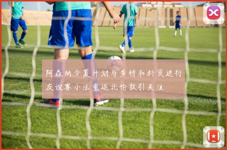 阿森纳今夏计划与多特和科莫进行友谊赛小法重返北伦敦引关注