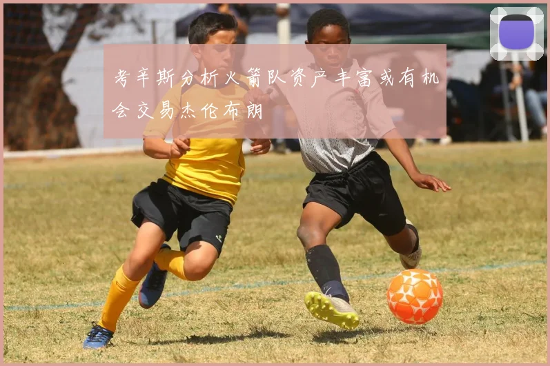 考辛斯分析火箭队资产丰富或有机会交易杰伦布朗