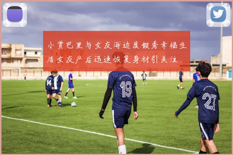 小贾巴里与女友海边度假秀幸福生活女友产后迅速恢复身材引关注