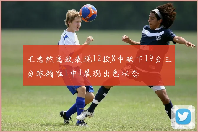王浩然高效表现12投8中砍下19分三分球精准1中1展现出色状态