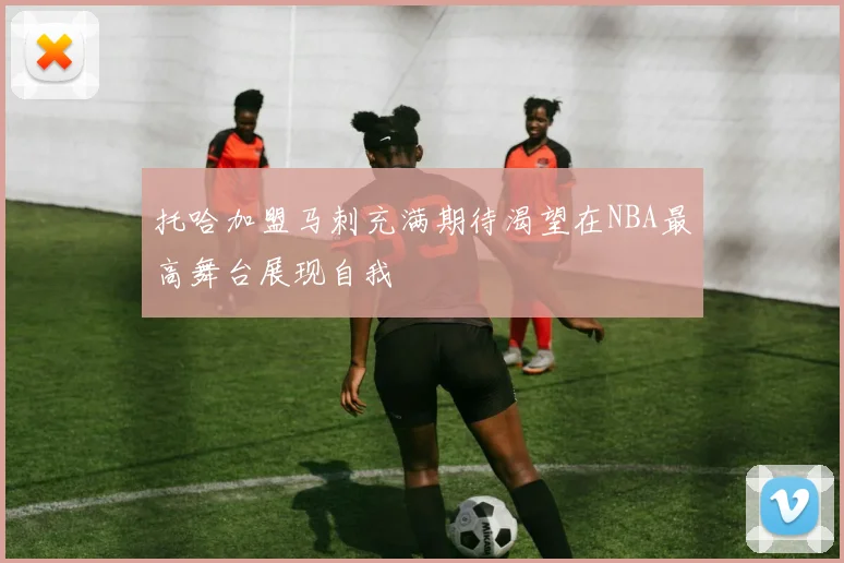 托哈加盟马刺充满期待渴望在NBA最高舞台展现自我