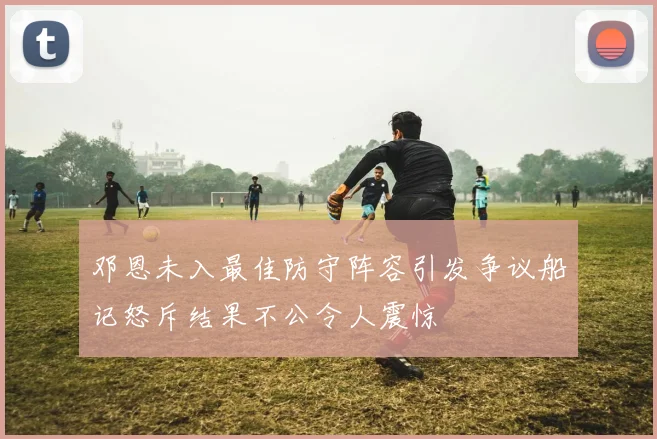 邓恩未入最佳防守阵容引发争议船记怒斥结果不公令人震惊