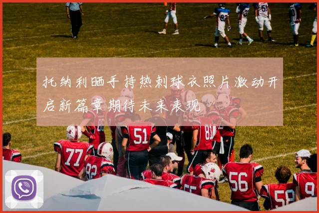 托纳利晒手持热刺球衣照片激动开启新篇章期待未来表现