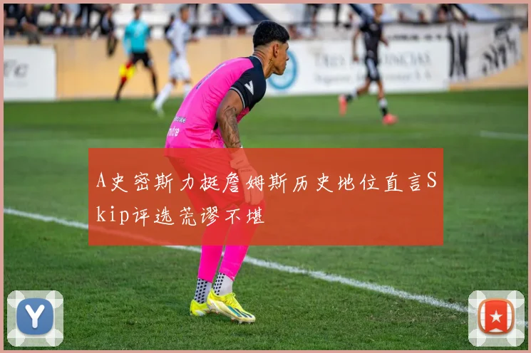 A史密斯力挺詹姆斯历史地位直言Skip评选荒谬不堪