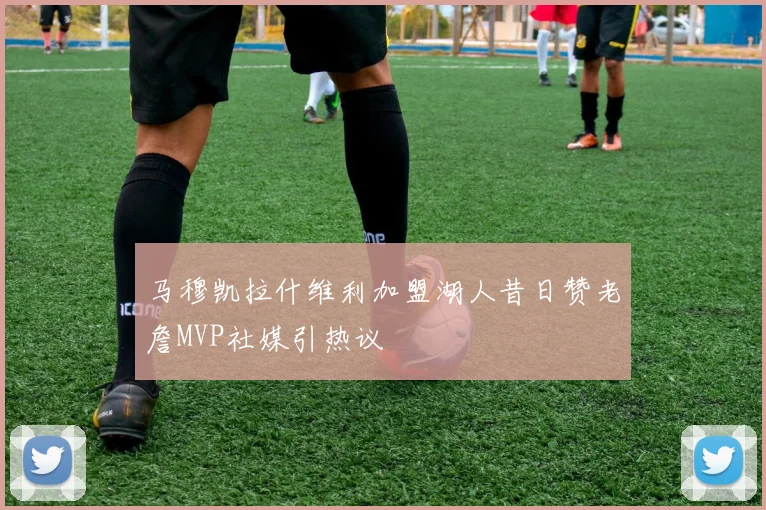 马穆凯拉什维利加盟湖人昔日赞老詹MVP社媒引热议