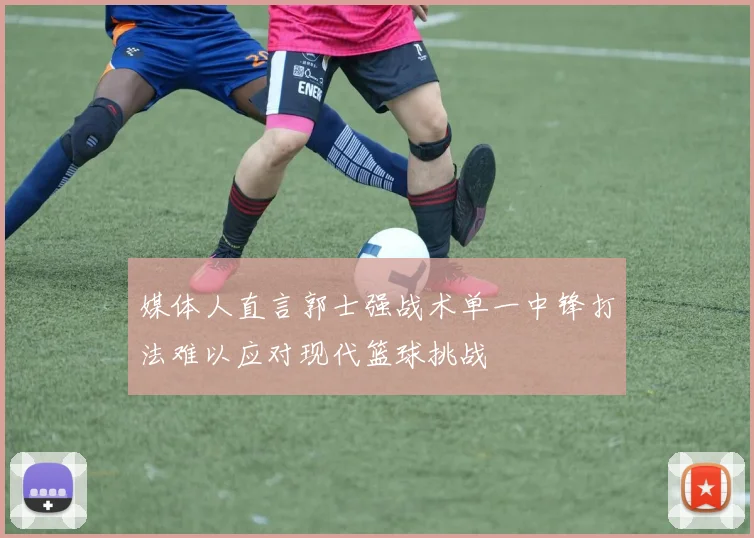 媒体人直言郭士强战术单一中锋打法难以应对现代篮球挑战