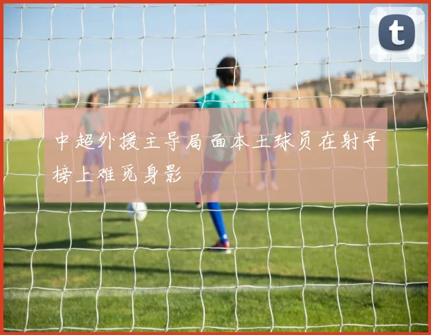 中超外援主导局面本土球员在射手榜上难觅身影