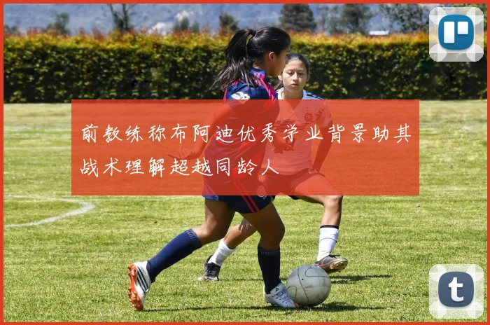 前教练称布阿迪优秀学业背景助其战术理解超越同龄人
