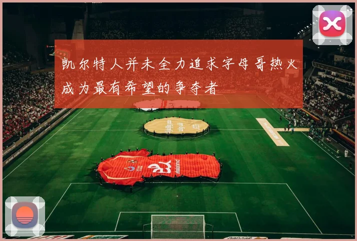 凯尔特人并未全力追求字母哥热火成为最有希望的争夺者