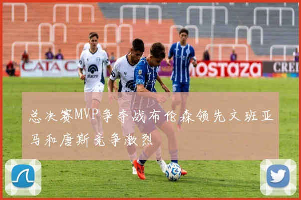 总决赛MVP争夺战布伦森领先文班亚马和唐斯竞争激烈