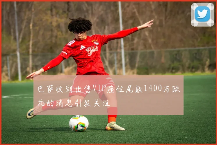 巴萨收到出售VIP座位尾款1400万欧元的消息引发关注