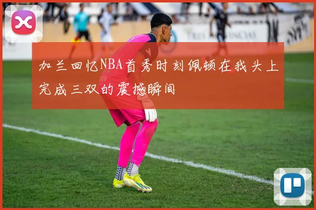 加兰回忆NBA首秀时刻佩顿在我头上完成三双的震撼瞬间
