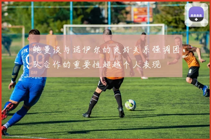 鲍曼谈与诺伊尔的良好关系强调团队合作的重要性超越个人表现