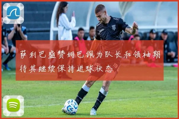 萨利巴盛赞姆巴佩为队长和领袖期待其继续保持进球状态