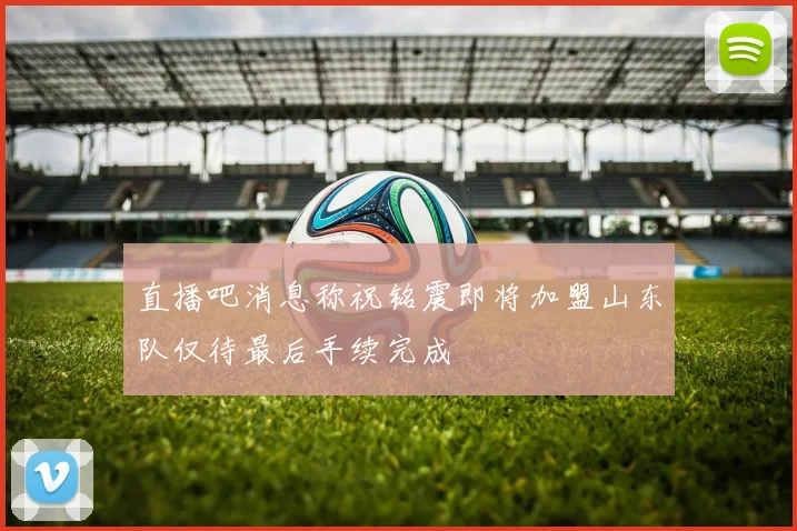 直播吧消息称祝铭震即将加盟山东队仅待最后手续完成