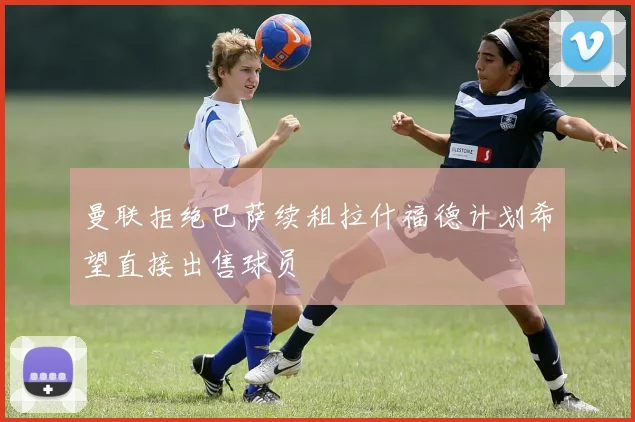 曼联拒绝巴萨续租拉什福德计划希望直接出售球员