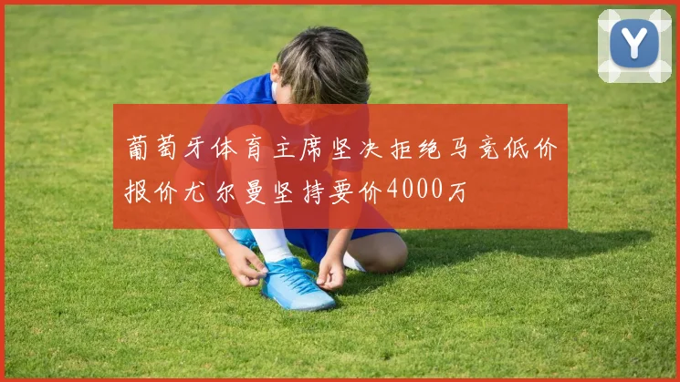 葡萄牙体育主席坚决拒绝马竞低价报价尤尔曼坚持要价4000万